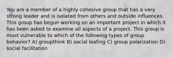 You are a member of a highly cohesive group that has a very strong leader and is isolated from others and outside influences. This group has begun working on an important project in which it has been asked to examine all aspects of a project. This group is most vulnerable to which of the following types of group behavior? A) groupthink B) social loafing C) group polarization D) social facilitation