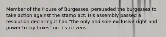 Member of the House of Burgesses, persuaded the burgesses to take action against the stamp act. His assembly passed a resolution declaring it had "the only and sole exclusive right and power to lay taxes" on it's citizens.