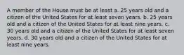 A member of the House must be at least a. 25 years old and a citizen of the United States for at least seven years. b. 25 years old and a citizen of the United States for at least nine years. c. 30 years old and a citizen of the United States for at least seven years. d. 30 years old and a citizen of the United States for at least nine years.