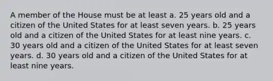 A member of the House must be at least a. 25 years old and a citizen of the United States for at least seven years. b. 25 years old and a citizen of the United States for at least nine years. c. 30 years old and a citizen of the United States for at least seven years. d. 30 years old and a citizen of the United States for at least nine years.