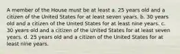 A member of the House must be at least a. 25 years old and a citizen of the United States for at least seven years. b. 30 years old and a citizen of the United States for at least nine years. c. 30 years old and a citizen of the United States for at least seven years. d. 25 years old and a citizen of the United States for at least nine years.