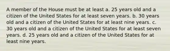 A member of the House must be at least a. 25 years old and a citizen of the United States for at least seven years. b. 30 years old and a citizen of the United States for at least nine years. c. 30 years old and a citizen of the United States for at least seven years. d. 25 years old and a citizen of the United States for at least nine years.