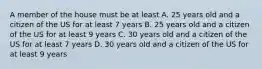 A member of the house must be at least A. 25 years old and a citizen of the US for at least 7 years B. 25 years old and a citizen of the US for at least 9 years C. 30 years old and a citizen of the US for at least 7 years D. 30 years old and a citizen of the US for at least 9 years