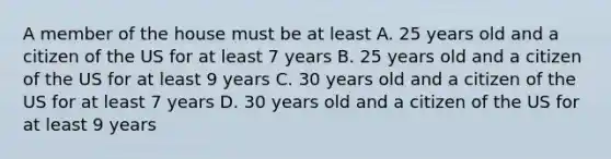 A member of the house must be at least A. 25 years old and a citizen of the US for at least 7 years B. 25 years old and a citizen of the US for at least 9 years C. 30 years old and a citizen of the US for at least 7 years D. 30 years old and a citizen of the US for at least 9 years