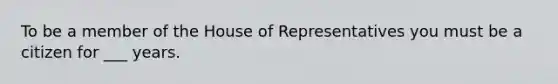 To be a member of the House of Representatives you must be a citizen for ___ years.