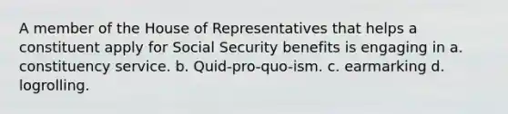 A member of the House of Representatives that helps a constituent apply for Social Security benefits is engaging in a. constituency service. b. Quid-pro-quo-ism. c. earmarking d. logrolling.