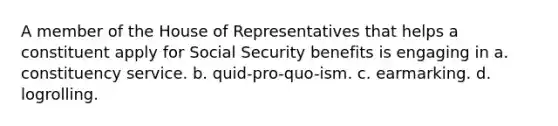 A member of the House of Representatives that helps a constituent apply for Social Security benefits is engaging in a. constituency service. b. quid-pro-quo-ism. c. earmarking. d. logrolling.