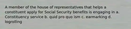 A member of the house of representatives that helps a constituent apply for Social Security benefits is engaging in a. Constituency service b. quid pro quo ism c. earmarking d. logrolling