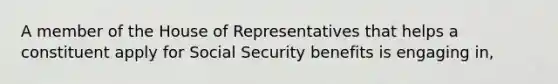 A member of the House of Representatives that helps a constituent apply for Social Security benefits is engaging in,