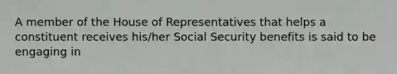 A member of the House of Representatives that helps a constituent receives his/her Social Security benefits is said to be engaging in