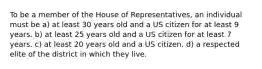 To be a member of the House of Representatives, an individual must be a) at least 30 years old and a US citizen for at least 9 years. b) at least 25 years old and a US citizen for at least 7 years. c) at least 20 years old and a US citizen. d) a respected elite of the district in which they live.