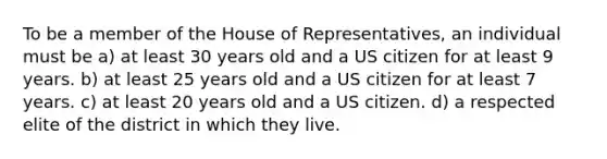 To be a member of the House of Representatives, an individual must be a) at least 30 years old and a US citizen for at least 9 years. b) at least 25 years old and a US citizen for at least 7 years. c) at least 20 years old and a US citizen. d) a respected elite of the district in which they live.