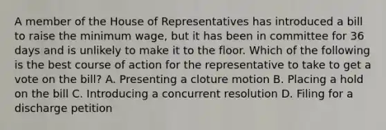 A member of the House of Representatives has introduced a bill to raise the minimum wage, but it has been in committee for 36 days and is unlikely to make it to the floor. Which of the following is the best course of action for the representative to take to get a vote on the bill? A. Presenting a cloture motion B. Placing a hold on the bill C. Introducing a concurrent resolution D. Filing for a discharge petition