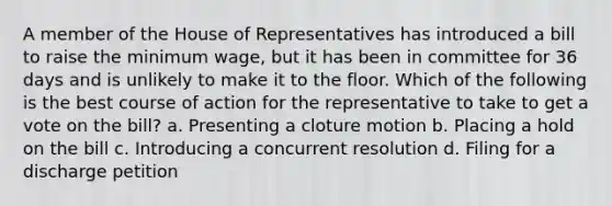 A member of the House of Representatives has introduced a bill to raise the minimum wage, but it has been in committee for 36 days and is unlikely to make it to the floor. Which of the following is the best course of action for the representative to take to get a vote on the bill? a. Presenting a cloture motion b. Placing a hold on the bill c. Introducing a concurrent resolution d. Filing for a discharge petition