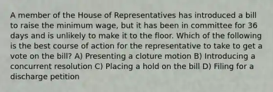 A member of the House of Representatives has introduced a bill to raise the minimum wage, but it has been in committee for 36 days and is unlikely to make it to the floor. Which of the following is the best course of action for the representative to take to get a vote on the bill? A) Presenting a cloture motion B) Introducing a concurrent resolution C) Placing a hold on the bill D) Filing for a discharge petition