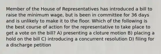 Member of the House of Representatives has introduced a bill to raise the minimum wage, but is been in committee for 36 days and is unlikely to make it to the floor. Which of the following is the best course of action for the representative to take place to get a vote on the bill? A) presenting a cloture motion B) placing a hold on the bill C) introducing a concurrent resolution D) filing for a discharge petition