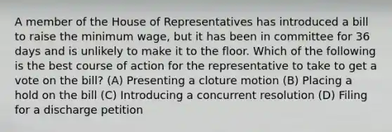 A member of the House of Representatives has introduced a bill to raise the minimum wage, but it has been in committee for 36 days and is unlikely to make it to the floor. Which of the following is the best course of action for the representative to take to get a vote on the bill? (A) Presenting a cloture motion (B) Placing a hold on the bill (C) Introducing a concurrent resolution (D) Filing for a discharge petition