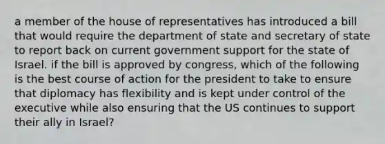 a member of the house of representatives has introduced a bill that would require the department of state and secretary of state to report back on current government support for the state of Israel. if the bill is approved by congress, which of the following is the best course of action for the president to take to ensure that diplomacy has flexibility and is kept under control of the executive while also ensuring that the US continues to support their ally in Israel?