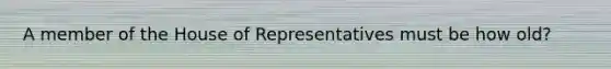 A member of the House of Representatives must be how old?