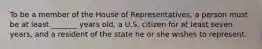 To be a member of the House of Representatives, a person must be at least _______ years old, a U.S. citizen for at least seven years, and a resident of the state he or she wishes to represent.