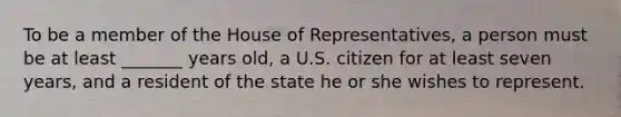 To be a member of the House of Representatives, a person must be at least _______ years old, a U.S. citizen for at least seven years, and a resident of the state he or she wishes to represent.