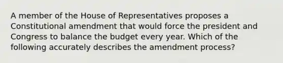 A member of the House of Representatives proposes a Constitutional amendment that would force the president and Congress to balance the budget every year. Which of the following accurately describes the amendment process?