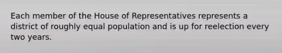 Each member of the House of Representatives represents a district of roughly equal population and is up for reelection every two years.