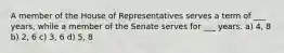 A member of the House of Representatives serves a term of ___ years, while a member of the Senate serves for ___ years. a) 4, 8 b) 2, 6 c) 3, 6 d) 5, 8