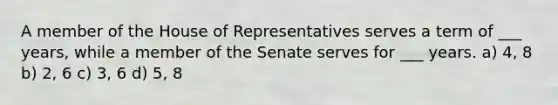 A member of the House of Representatives serves a term of ___ years, while a member of the Senate serves for ___ years. a) 4, 8 b) 2, 6 c) 3, 6 d) 5, 8