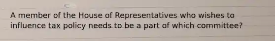 A member of the House of Representatives who wishes to influence tax policy needs to be a part of which committee?