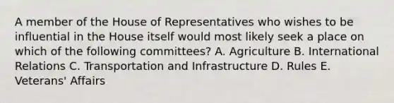 A member of the House of Representatives who wishes to be influential in the House itself would most likely seek a place on which of the following committees? A. Agriculture B. International Relations C. Transportation and Infrastructure D. Rules E. Veterans' Affairs