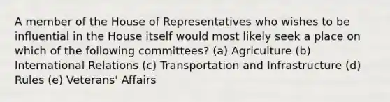 A member of the House of Representatives who wishes to be influential in the House itself would most likely seek a place on which of the following committees? (a) Agriculture (b) International Relations (c) Transportation and Infrastructure (d) Rules (e) Veterans' Affairs