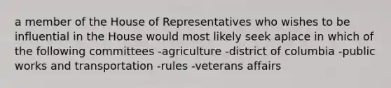 a member of the House of Representatives who wishes to be influential in the House would most likely seek aplace in which of the following committees -agriculture -district of columbia -public works and transportation -rules -veterans affairs