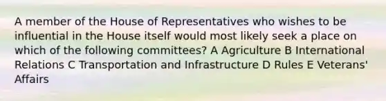 A member of the House of Representatives who wishes to be influential in the House itself would most likely seek a place on which of the following committees? A Agriculture B International Relations C Transportation and Infrastructure D Rules E Veterans' Affairs