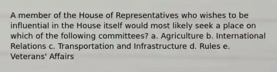 A member of the House of Representatives who wishes to be influential in the House itself would most likely seek a place on which of the following committees? a. Agriculture b. International Relations c. Transportation and Infrastructure d. Rules e. Veterans' Affairs