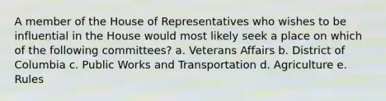 A member of the House of Representatives who wishes to be influential in the House would most likely seek a place on which of the following committees? a. Veterans Affairs b. District of Columbia c. Public Works and Transportation d. Agriculture e. Rules