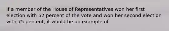 If a member of the House of Representatives won her first election with 52 percent of the vote and won her second election with 75 percent, it would be an example of