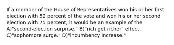 If a member of the House of Representatives won his or her first election with 52 percent of the vote and won his or her second election with 75 percent, it would be an example of the A)"second-election surprise." B)"rich get richer" effect. C)"sophomore surge." D)"incumbency increase."