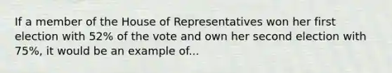 If a member of the House of Representatives won her first election with 52% of the vote and own her second election with 75%, it would be an example of...