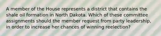 A member of the House represents a district that contains the shale oil formation in North Dakota. Which of these committee assignments should the member request from party leadership, in order to increase her chances of winning reelection?