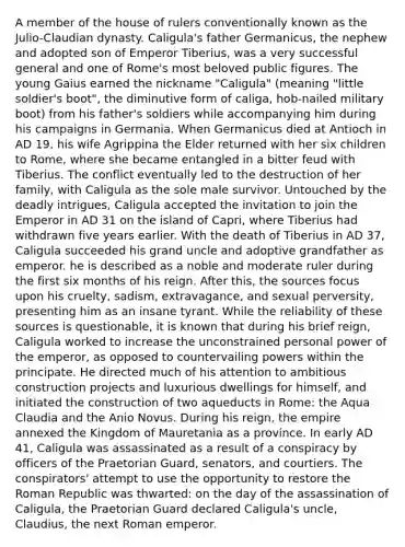 A member of the house of rulers conventionally known as the Julio-Claudian dynasty. Caligula's father Germanicus, the nephew and adopted son of Emperor Tiberius, was a very successful general and one of Rome's most beloved public figures. The young Gaius earned the nickname "Caligula" (meaning "little soldier's boot", the diminutive form of caliga, hob-nailed military boot) from his father's soldiers while accompanying him during his campaigns in Germania. When Germanicus died at Antioch in AD 19, his wife Agrippina the Elder returned with her six children to Rome, where she became entangled in a bitter feud with Tiberius. The conflict eventually led to the destruction of her family, with Caligula as the sole male survivor. Untouched by the deadly intrigues, Caligula accepted the invitation to join the Emperor in AD 31 on the island of Capri, where Tiberius had withdrawn five years earlier. With the death of Tiberius in AD 37, Caligula succeeded his grand uncle and adoptive grandfather as emperor. he is described as a noble and moderate ruler during the first six months of his reign. After this, the sources focus upon his cruelty, sadism, extravagance, and sexual perversity, presenting him as an insane tyrant. While the reliability of these sources is questionable, it is known that during his brief reign, Caligula worked to increase the unconstrained personal power of the emperor, as opposed to countervailing powers within the principate. He directed much of his attention to ambitious construction projects and luxurious dwellings for himself, and initiated the construction of two aqueducts in Rome: the Aqua Claudia and the Anio Novus. During his reign, the empire annexed the Kingdom of Mauretania as a province. In early AD 41, Caligula was assassinated as a result of a conspiracy by officers of the Praetorian Guard, senators, and courtiers. The conspirators' attempt to use the opportunity to restore the Roman Republic was thwarted: on the day of the assassination of Caligula, the Praetorian Guard declared Caligula's uncle, Claudius, the next Roman emperor.