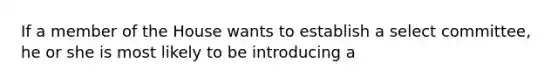 If a member of the House wants to establish a select committee, he or she is most likely to be introducing a