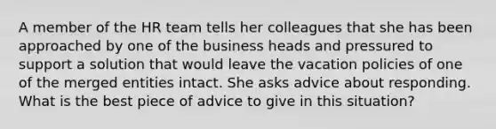 A member of the HR team tells her colleagues that she has been approached by one of the business heads and pressured to support a solution that would leave the vacation policies of one of the merged entities intact. She asks advice about responding. What is the best piece of advice to give in this situation?