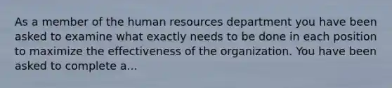 As a member of the human resources department you have been asked to examine what exactly needs to be done in each position to maximize the effectiveness of the organization. You have been asked to complete a...