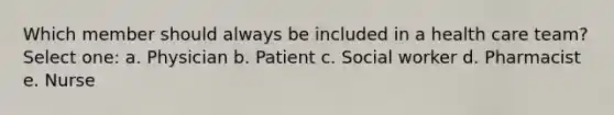 Which member should always be included in a health care team? Select one: a. Physician b. Patient c. Social worker d. Pharmacist e. Nurse