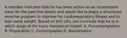 A member indicates that he has been active on an inconsistent basis for the past five weeks and would like to begin a structured exercise program to improve his cardiorespiratory fitness and to lose some weight. Based on this info, you conclude that he is in which stage of the trans theoretical model? A. Precontemplation B. Preparation C. Contemplation D. Maintenance