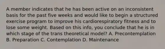 A member indicates that he has been active on an inconsistent basis for the past five weeks and would like to begin a structured exercise program to improve his cardiorespiratory fitness and to lose some weight. Based on this info, you conclude that he is in which stage of the trans theoretical model? A. Precontemplation B. Preparation C. Contemplation D. Maintenance