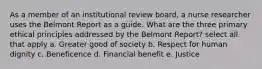 As a member of an institutional review board, a nurse researcher uses the Belmont Report as a guide. What are the three primary ethical principles addressed by the Belmont Report? select all that apply a. Greater good of society b. Respect for human dignity c. Beneficence d. Financial benefit e. Justice