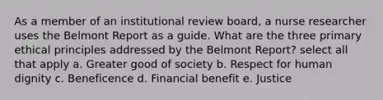 As a member of an institutional review board, a nurse researcher uses the Belmont Report as a guide. What are the three primary ethical principles addressed by the Belmont Report? select all that apply a. Greater good of society b. Respect for human dignity c. Beneficence d. Financial benefit e. Justice