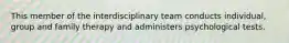 This member of the interdisciplinary team conducts individual, group and family therapy and administers psychological tests.